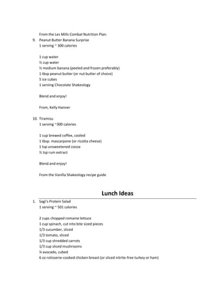 From the Les Mills Combat Nutrition Plan.
9. Peanut Butter Banana Surprise
1 serving ~ 300 calories
1 cup water
½ cup water
½ medium banana (peeled and frozen preferably)
1 tbsp peanut butter (or nut butter of choice)
5 ice cubes
1 serving Chocolate Shakeology
Blend and enjoy!
From, Kelly Hanner
10. Tiramisu
1 serving ~300 calories
1 cup brewed coffee, cooled
1 tbsp. mascarpone (or ricotta cheese)
1 tsp unsweetened cocoa
½ tsp rum extract
Blend and enjoy!
From the Vanilla Shakeology recipe guide

Lunch Ideas
1. Sagi’s Protein Salad
1 serving ~ 501 calories
2 cups chopped romaine lettuce
1 cup spinach, cut into bite sized pieces
1/3 cucumber, sliced
1/3 tomato, sliced
1/3 cup shredded carrots
1/3 cup sliced mushrooms
¼ avocado, cubed
6 oz rotisserie-cooked chicken breast (or sliced nitrite-free turkey or ham)

 