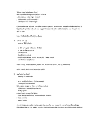 ½ large hard-boiled egg, sliced
Himalayan salt and ground pepper to taste
1.5 teaspoons extra virgin olive oil
2 tablespoons fresh lemon juice
1 tablespoon red wine vinegar
Combine lettuce, spinach, cucumber, tomato, carrots, mushrooms, avocado, chicken and egg in
large bowl. Sprinkle with salt and pepper. Drizzle with oilive oil, lemon juice and vinegar; mix
well to coat.
From the Body Beast Nutrition Guide
2. Turkey Roll-Up
1 serving ~280 calories
3 oz deli turkey (or rotisserie chicken)
1 oz low-fat Swiss cheese
2 tomato slices
1 tbsp Dijon mustard
1- 6inch whole wheat tortilla (preferably Ezekiel brand)
1 carrot sliced length wise
Place turkey, cheese, tomato, carrot and mustard in tortilla, roll up, and serve.
From the Les Mills Pump Nutrition Guide
3. Egg Salad Sandwich
1 serving ~ 425 calories
2 large hard-boiled eggs, finely chopped
1 tablespoon ripe avocado
½ teaspoon prepared Dijon or yellow mustard
1 tablespoon chopped fresh parsley
1 dash paprika
ground black pepper (to taste)
2 slices whole grain bread (recommended, Ezekiel)
2 slices tomato
2 leaves lettuce
Combine eggs, avocado, mustard, parsley, paprika, and pepper in a small bowl. Spread egg
mixture on one slice of bread. Top with tomato and lettuce and finish with second slice of bread.

 