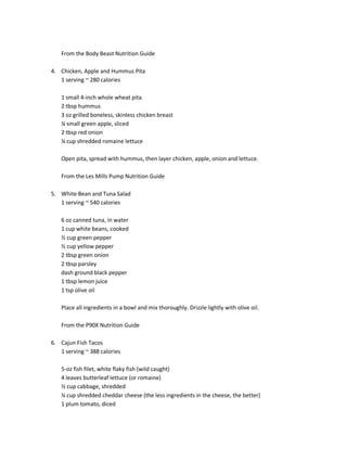 From the Body Beast Nutrition Guide
4. Chicken, Apple and Hummus Pita
1 serving ~ 280 calories
1 small 4-inch whole wheat pita
2 tbsp hummus
3 oz grilled boneless, skinless chicken breast
¼ small green apple, sliced
2 tbsp red onion
¼ cup shredded romaine lettuce
Open pita, spread with hummus, then layer chicken, apple, onion and lettuce.
From the Les Mills Pump Nutrition Guide
5. White Bean and Tuna Salad
1 serving ~ 540 calories
6 oz canned tuna, in water
1 cup white beans, cooked
½ cup green pepper
½ cup yellow pepper
2 tbsp green onion
2 tbsp parsley
dash ground black pepper
1 tbsp lemon juice
1 tsp olive oil
Place all ingredients in a bowl and mix thoroughly. Drizzle lightly with olive oil.
From the P90X Nutrition Guide
6. Cajun Fish Tacos
1 serving ~ 388 calories
5-oz fish filet, white flaky fish (wild caught)
4 leaves butterleaf lettuce (or romaine)
½ cup cabbage, shredded
¼ cup shredded cheddar cheese (the less ingredients in the cheese, the better)
1 plum tomato, diced

 