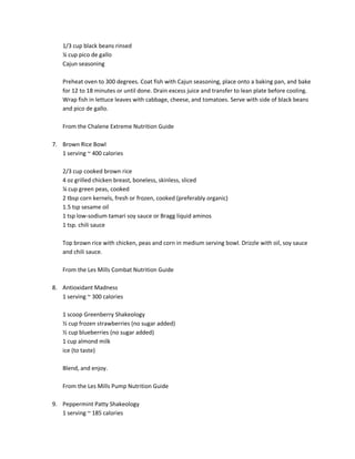 1/3 cup black beans rinsed
¼ cup pico de gallo
Cajun seasoning
Preheat oven to 300 degrees. Coat fish with Cajun seasoning, place onto a baking pan, and bake
for 12 to 18 minutes or until done. Drain excess juice and transfer to lean plate before cooling.
Wrap fish in lettuce leaves with cabbage, cheese, and tomatoes. Serve with side of black beans
and pico de gallo.
From the Chalene Extreme Nutrition Guide
7. Brown Rice Bowl
1 serving ~ 400 calories
2/3 cup cooked brown rice
4 oz grilled chicken breast, boneless, skinless, sliced
¼ cup green peas, cooked
2 tbsp corn kernels, fresh or frozen, cooked (preferably organic)
1.5 tsp sesame oil
1 tsp low-sodium tamari soy sauce or Bragg liquid aminos
1 tsp. chili sauce
Top brown rice with chicken, peas and corn in medium serving bowl. Drizzle with oil, soy sauce
and chili sauce.
From the Les Mills Combat Nutrition Guide
8. Antioxidant Madness
1 serving ~ 300 calories
1 scoop Greenberry Shakeology
½ cup frozen strawberries (no sugar added)
½ cup blueberries (no sugar added)
1 cup almond milk
ice (to taste)
Blend, and enjoy.
From the Les Mills Pump Nutrition Guide
9. Peppermint Patty Shakeology
1 serving ~ 185 calories

 