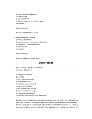 1 scoop Chocolate Shakeology
1 cup cold water
½ cup almond milk
½ tsp mint extract or 12 fresh mint leaves
ice to taste
Blend and enjoy!
From the P90X2 Nutrition Guide
10. Mojito Strawberry Lemonde
1 serving ~250 calories
1 scoop Strawberry or Greenberry Shakeology
1 tsp mint OR 2 tbsp chopped basil
1 cup lemonade
ice to taste
blend and enjoy!
From the Shakeology Recipe Guide

Dinner Ideas
1. Baked Salmon, Asparagus and Potatoes
1 serving ~450 calories
1 clove garlic, chopped
2 tsp EVOO
1 tbsp chopped fresh basil
¼ tsp Himalayan salt
½ tsp herbal seasoning blend
1 tbsp fresh lemon juice
1 tbsp chopped fresh parsley
6 oz salmon fillet, wild caught
1.5 cups steamed asparagus
1 cup boiled baby potatoes (with the skin on)
Combine garlic, oil, basil, salt, seasoning blend, lemon juice, and parsley in a small bowl, mix
well. Place salmon in a shallow dish; pour marinade over salmon. Marinate for 20 minutes,
turning once to get marinade on both sides. Preheat oven to 350. Place salmon on a piece of
aluminum foil. Cover with marinade; seal. Place sealed salmon on baking sheat. Bake for 20

 
