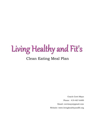 Clean Eating Meal Plan

Coach Corri Mayo
Phone: 419-467-6489
Email: corrimayo@gmail.com
Website: www.livinghealthyandfit.org

 