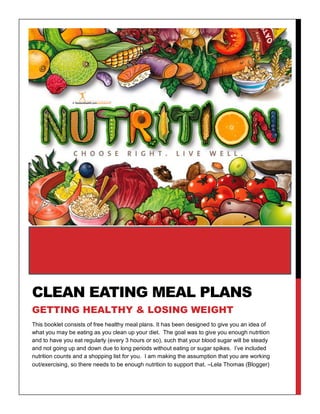 This booklet consists of free healthy meal plans. It has been designed to give you an idea of
what you may be eating as you clean up your diet. The goal was to give you enough nutrition
and to have you eat regularly (every 3 hours or so), such that your blood sugar will be steady
and not going up and down due to long periods without eating or sugar spikes. I’ve included
nutrition counts and a shopping list for you. I am making the assumption that you are working
out/exercising, so there needs to be enough nutrition to support that. –Lela Thomas (Blogger)
CLEAN EATING MEAL PLANS
GETTING HEALTHY & LOSING WEIGHT
 