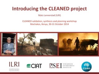 Introducing the CLEANED project 
Mats Lannerstad (ILRI) 
CLEANED validation, synthesis and planning workshop 
Machakos, Kenya, 30-31 October 2014 
 