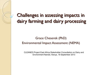 Challenges in assessing impacts inChallenges in assessing impacts in
dairy farming and dairy processingdairy farming and dairy processing
Grace Cheserek (PhD)
Environmental Impact Assessment (NEMA)
CLEANED Project East Africa Stakeholder Consultation on Dairy and
Environment Nairobi, Kenya, 18 September 2013
 