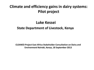 Climate and efficiency gains in dairy systems:
Pilot project
Luke Kessei
State Department of Livestock, Kenya
CLEANED Project East Africa Stakeholder Consultation on Dairy and
Environment Nairobi, Kenya, 18 September 2013
 
