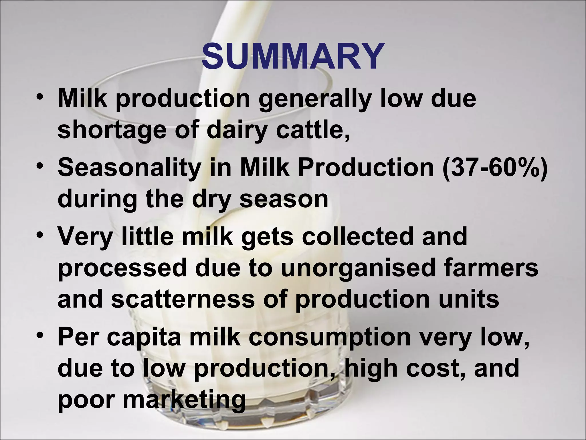 SUMMARY
• Milk production generally low due
shortage of dairy cattle,
• Seasonality in Milk Production (37-60%)
during the dry season
• Very little milk gets collected and
processed due to unorganised farmers
and scatterness of production units
• Per capita milk consumption very low,
due to low production, high cost, and
poor marketing
 
