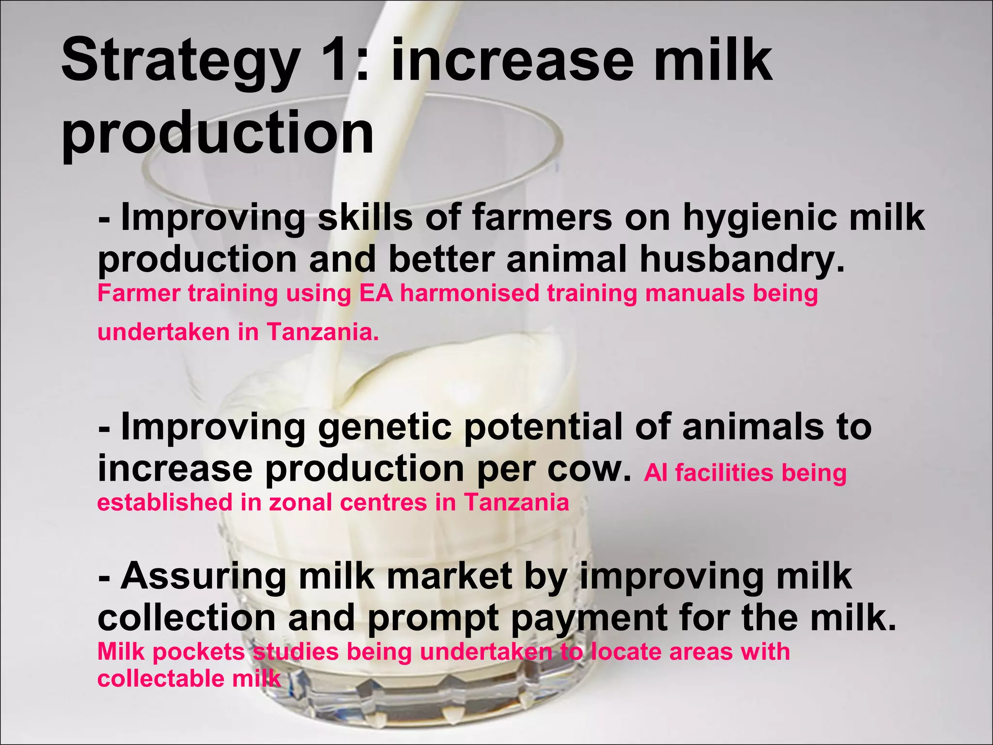 Strategy 1: increase milk
production
- Improving skills of farmers on hygienic milk
production and better animal husbandry.
Farmer training using EA harmonised training manuals being
undertaken in Tanzania.
- Improving genetic potential of animals to
increase production per cow. AI facilities being
established in zonal centres in Tanzania
- Assuring milk market by improving milk
collection and prompt payment for the milk.
Milk pockets studies being undertaken to locate areas with
collectable milk
 