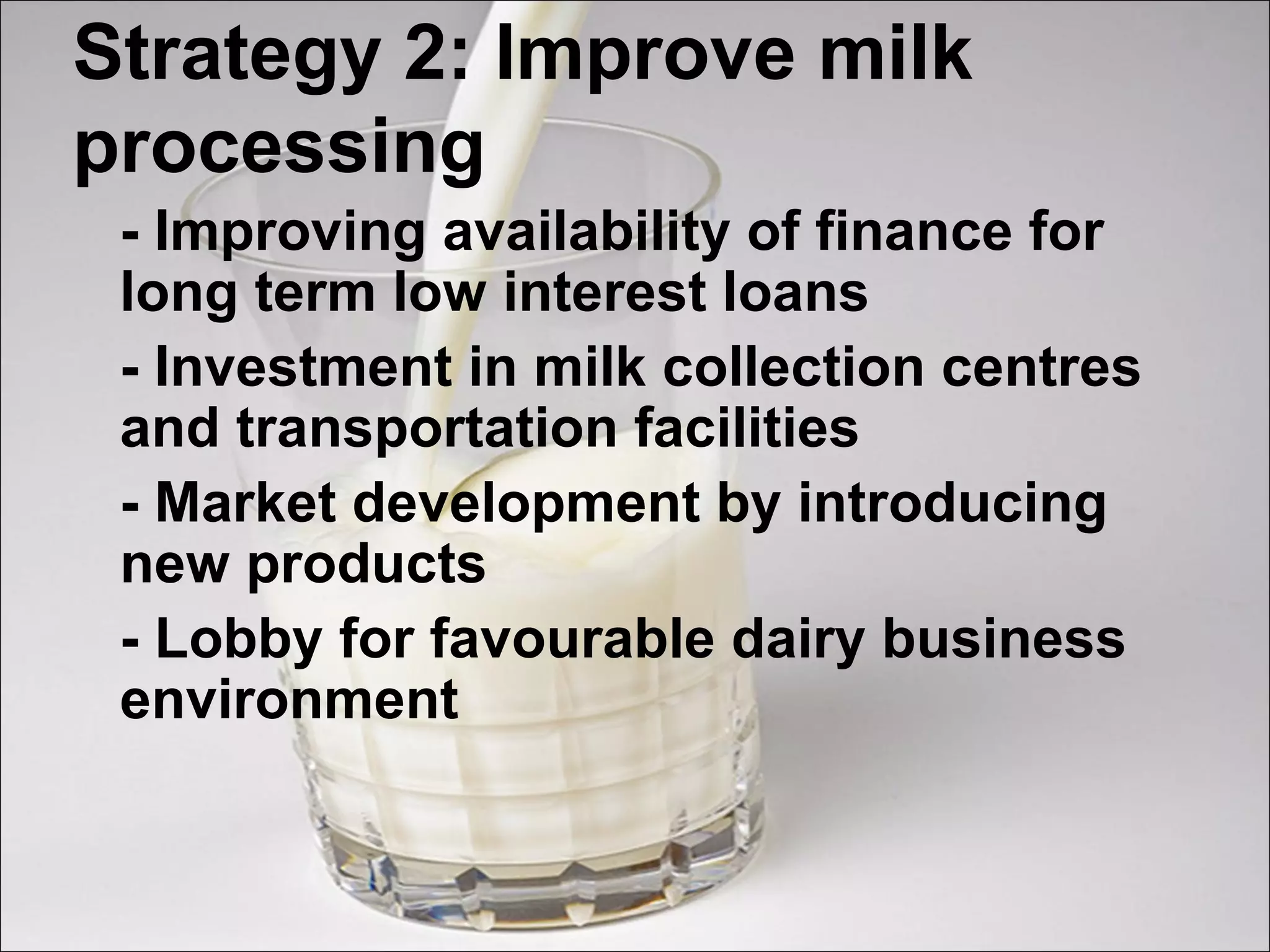 Strategy 2: Improve milk
processing
- Improving availability of finance for
long term low interest loans
- Investment in milk collection centres
and transportation facilities
- Market development by introducing
new products
- Lobby for favourable dairy business
environment
 
