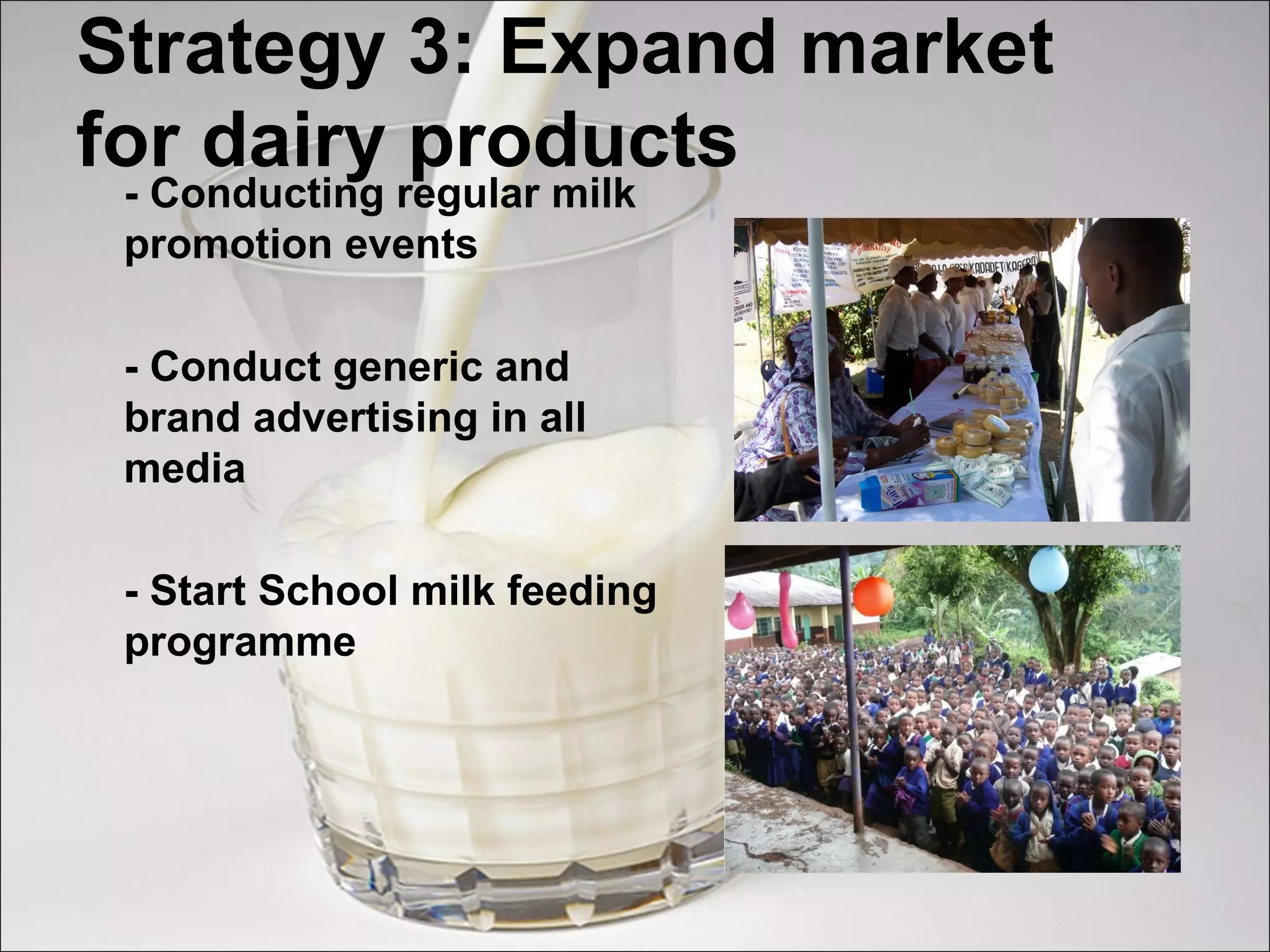 Strategy 3: Expand market
for dairy products
- Conducting regular milk
promotion events
- Conduct generic and
brand advertising in all
media
- Start School milk feeding
programme
 
