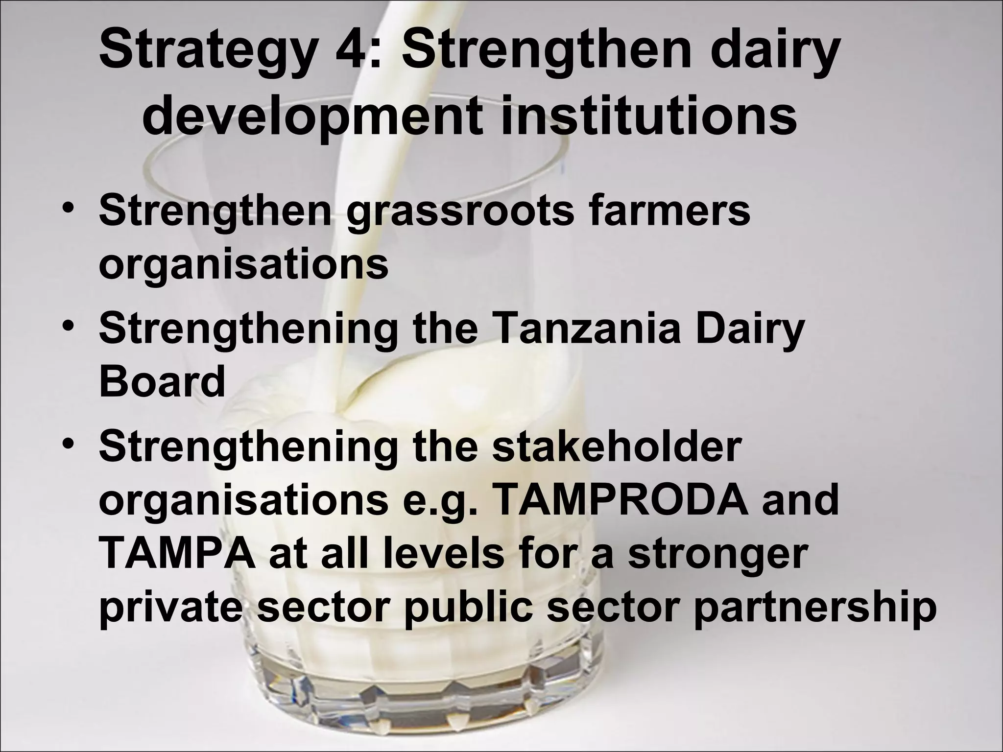 Strategy 4: Strengthen dairy
development institutions
• Strengthen grassroots farmers
organisations
• Strengthening the Tanzania Dairy
Board
• Strengthening the stakeholder
organisations e.g. TAMPRODA and
TAMPA at all levels for a stronger
private sector public sector partnership
 