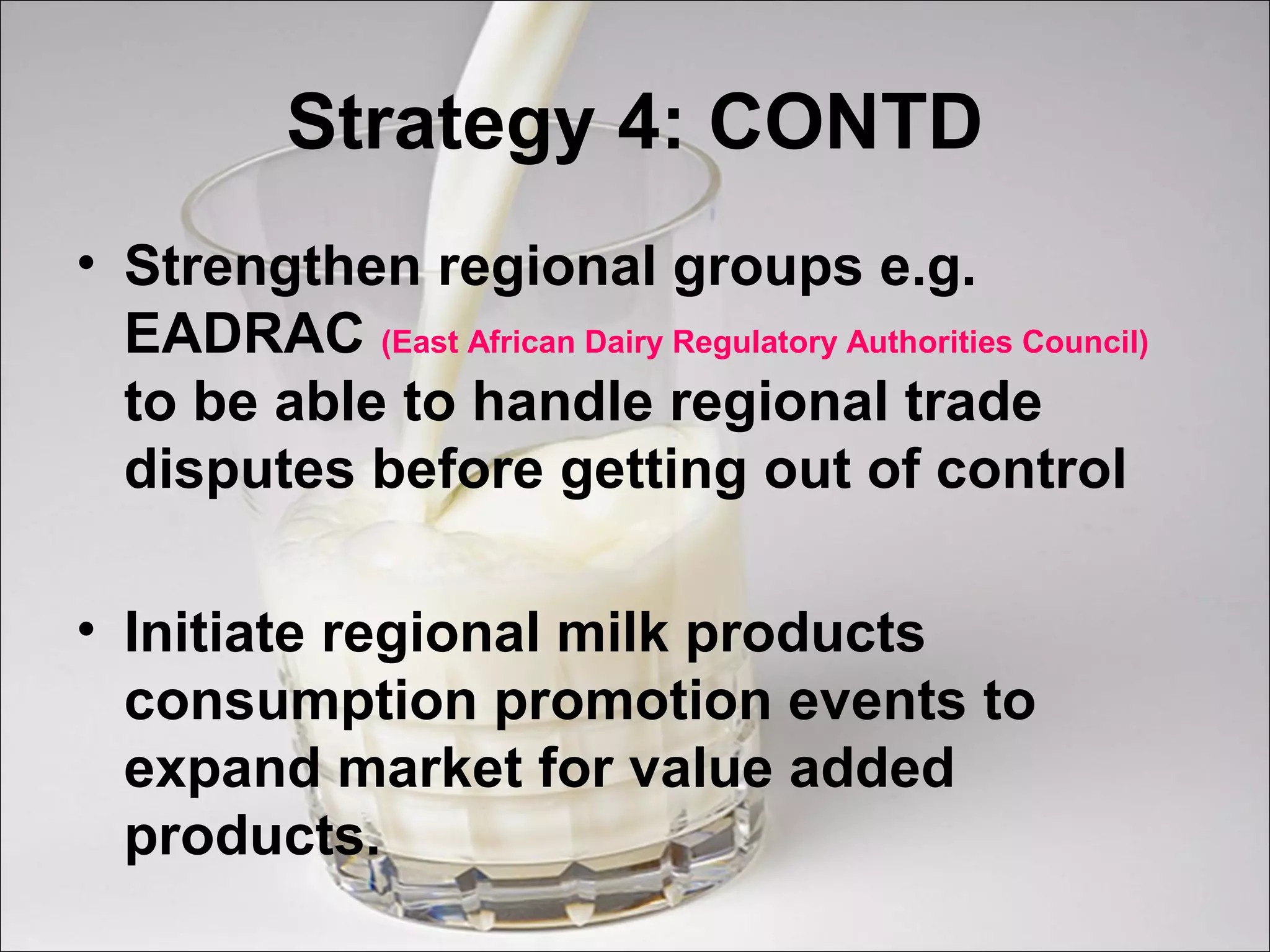 Strategy 4: CONTD
• Strengthen regional groups e.g.
EADRAC (East African Dairy Regulatory Authorities Council)
to be able to handle regional trade
disputes before getting out of control
• Initiate regional milk products
consumption promotion events to
expand market for value added
products.
 