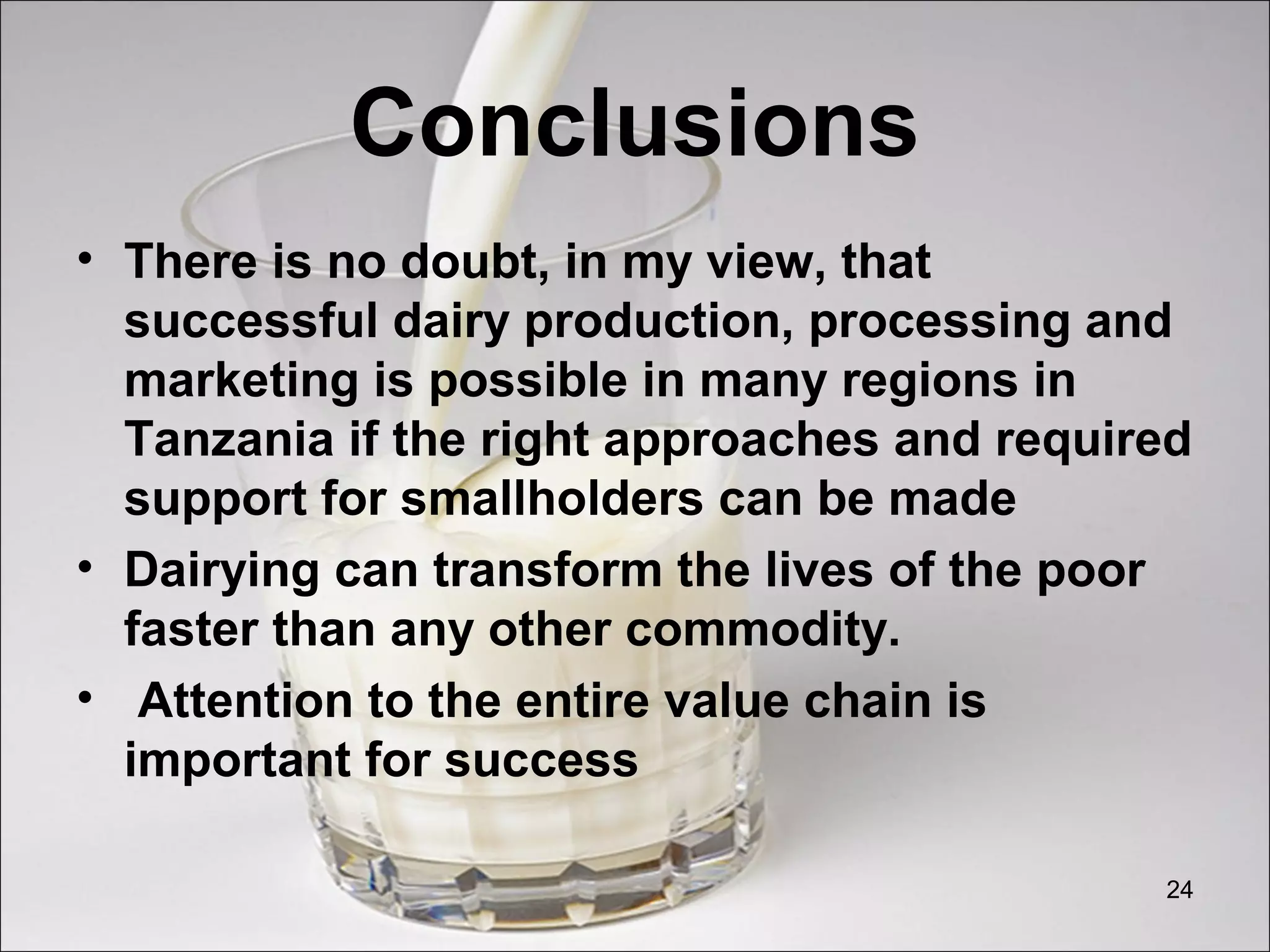 Conclusions
• There is no doubt, in my view, that
successful dairy production, processing and
marketing is possible in many regions in
Tanzania if the right approaches and required
support for smallholders can be made
• Dairying can transform the lives of the poor
faster than any other commodity.
• Attention to the entire value chain is
important for success
24
 
