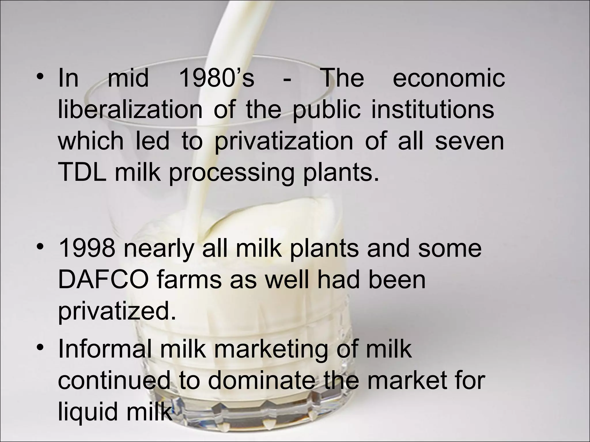 • In mid 1980’s - The economic
liberalization of the public institutions
which led to privatization of all seven
TDL milk processing plants.
• 1998 nearly all milk plants and some
DAFCO farms as well had been
privatized.
• Informal milk marketing of milk
continued to dominate the market for
liquid milk
 