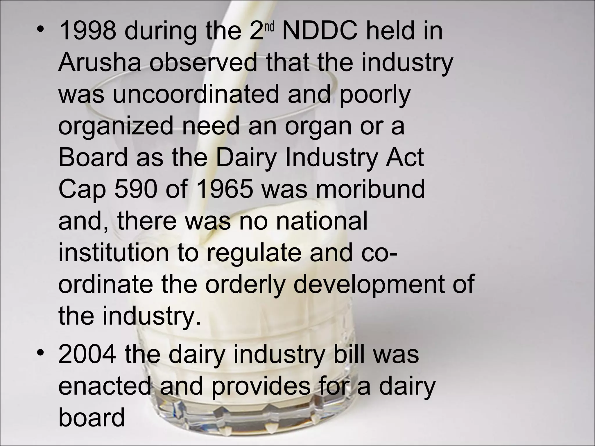 • 1998 during the 2nd
NDDC held in
Arusha observed that the industry
was uncoordinated and poorly
organized need an organ or a
Board as the Dairy Industry Act
Cap 590 of 1965 was moribund
and, there was no national
institution to regulate and co-
ordinate the orderly development of
the industry.
• 2004 the dairy industry bill was
enacted and provides for a dairy
board
 