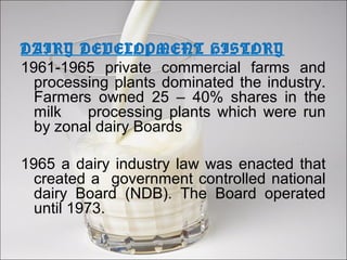 DAIRY DEVELOPMENT HISTORY
1961-1965 private commercial farms and
processing plants dominated the industry.
Farmers owned 25 – 40% shares in the
milk processing plants which were run
by zonal dairy Boards
1965 a dairy industry law was enacted that
created a government controlled national
dairy Board (NDB). The Board operated
until 1973.
 