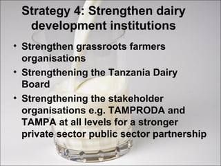 Strategy 4: Strengthen dairy
development institutions
• Strengthen grassroots farmers
organisations
• Strengthening the Tanzania Dairy
Board
• Strengthening the stakeholder
organisations e.g. TAMPRODA and
TAMPA at all levels for a stronger
private sector public sector partnership
 