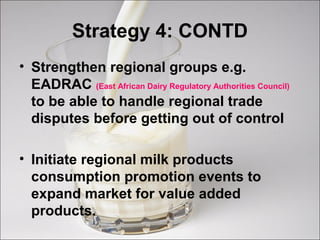 Strategy 4: CONTD
• Strengthen regional groups e.g.
EADRAC (East African Dairy Regulatory Authorities Council)
to be able to handle regional trade
disputes before getting out of control
• Initiate regional milk products
consumption promotion events to
expand market for value added
products.
 