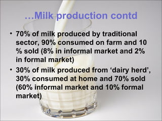…Milk production contd
• 70% of milk produced by traditional
sector, 90% consumed on farm and 10
% sold (8% in informal market and 2%
in formal market)
• 30% of milk produced from ‘dairy herd’,
30% consumed at home and 70% sold
(60% informal market and 10% formal
market)
 