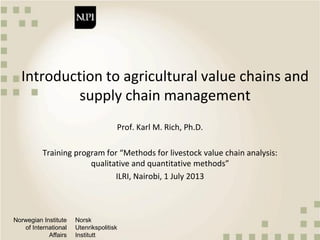 Norwegian Institute
of International
Affairs
Norsk
Utenrikspolitisk
Institutt
Introduction to agricultural value chains and
supply chain management
Prof. Karl M. Rich, Ph.D.
Training program for “Methods for livestock value chain analysis:
qualitative and quantitative methods”
ILRI, Nairobi, 1 July 2013
 