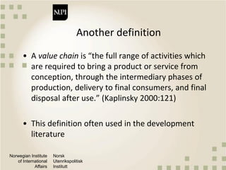 Norwegian Institute
of International
Affairs
Norsk
Utenrikspolitisk
Institutt
Another definition
• A value chain is “the full range of activities which
are required to bring a product or service from
conception, through the intermediary phases of
production, delivery to final consumers, and final
disposal after use.” (Kaplinsky 2000:121)
• This definition often used in the development
literature
 