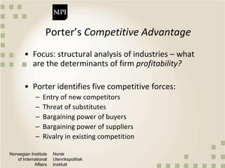 Norwegian Institute
of International
Affairs
Norsk
Utenrikspolitisk
Institutt
Porter’s Competitive Advantage
• Focus: structural analysis of industries – what
are the determinants of firm profitability?
• Porter identifies five competitive forces:
– Entry of new competitors
– Threat of substitutes
– Bargaining power of buyers
– Bargaining power of suppliers
– Rivalry in existing competition
 