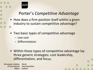 Norwegian Institute
of International
Affairs
Norsk
Utenrikspolitisk
Institutt
Porter’s Competitive Advantage
• How does a firm position itself within a given
industry to sustain competitive advantage?
• Two basic types of competitive advantage
– Low cost
– Differentiation
• Within these types of competitive advantage lay
three generic strategies: cost leadership,
differentiation, and focus.
 