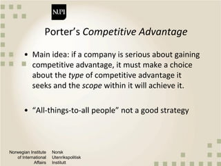 Norwegian Institute
of International
Affairs
Norsk
Utenrikspolitisk
Institutt
Porter’s Competitive Advantage
• Main idea: if a company is serious about gaining
competitive advantage, it must make a choice
about the type of competitive advantage it
seeks and the scope within it will achieve it.
• “All-things-to-all people” not a good strategy
 