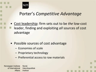 Norwegian Institute
of International
Affairs
Norsk
Utenrikspolitisk
Institutt
Porter’s Competitive Advantage
• Cost leadership: firm sets out to be the low-cost
leader, finding and exploiting all sources of cost
advantage
• Possible sources of cost advantage
– Economies of scale
– Proprietary technology
– Preferential access to raw materials
 