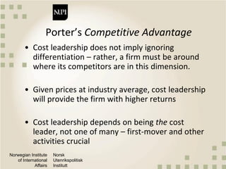 Norwegian Institute
of International
Affairs
Norsk
Utenrikspolitisk
Institutt
Porter’s Competitive Advantage
• Cost leadership does not imply ignoring
differentiation – rather, a firm must be around
where its competitors are in this dimension.
• Given prices at industry average, cost leadership
will provide the firm with higher returns
• Cost leadership depends on being the cost
leader, not one of many – first-mover and other
activities crucial
 