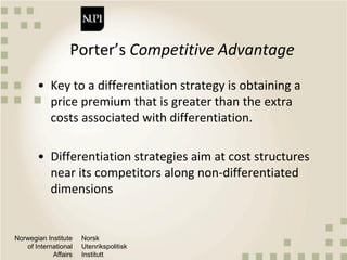 Norwegian Institute
of International
Affairs
Norsk
Utenrikspolitisk
Institutt
Porter’s Competitive Advantage
• Key to a differentiation strategy is obtaining a
price premium that is greater than the extra
costs associated with differentiation.
• Differentiation strategies aim at cost structures
near its competitors along non-differentiated
dimensions
 