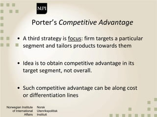 Norwegian Institute
of International
Affairs
Norsk
Utenrikspolitisk
Institutt
Porter’s Competitive Advantage
• A third strategy is focus: firm targets a particular
segment and tailors products towards them
• Idea is to obtain competitive advantage in its
target segment, not overall.
• Such competitive advantage can be along cost
or differentiation lines
 