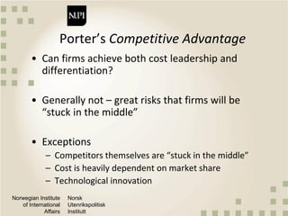 Norwegian Institute
of International
Affairs
Norsk
Utenrikspolitisk
Institutt
Porter’s Competitive Advantage
• Can firms achieve both cost leadership and
differentiation?
• Generally not – great risks that firms will be
“stuck in the middle”
• Exceptions
– Competitors themselves are “stuck in the middle”
– Cost is heavily dependent on market share
– Technological innovation
 