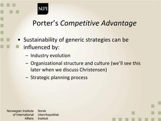 Norwegian Institute
of International
Affairs
Norsk
Utenrikspolitisk
Institutt
Porter’s Competitive Advantage
• Sustainability of generic strategies can be
influenced by:
– Industry evolution
– Organizational structure and culture (we’ll see this
later when we discuss Christensen)
– Strategic planning process
 