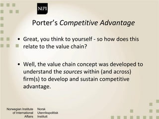 Norwegian Institute
of International
Affairs
Norsk
Utenrikspolitisk
Institutt
Porter’s Competitive Advantage
• Great, you think to yourself - so how does this
relate to the value chain?
• Well, the value chain concept was developed to
understand the sources within (and across)
firm(s) to develop and sustain competitive
advantage.
 