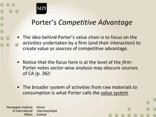 Norwegian Institute
of International
Affairs
Norsk
Utenrikspolitisk
Institutt
Porter’s Competitive Advantage
• The idea behind Porter’s value chain is to focus on the
activities undertaken by a firm (and their interaction) to
create value as sources of competitive advantage.
• Notice that the focus here is at the level of the firm:
Porter notes sector-wise analysis may obscure sources
of CA (p. 36)!
• The broader system of activities from raw materials to
consumption is what Porter calls the value system
 