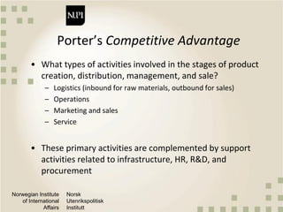 Norwegian Institute
of International
Affairs
Norsk
Utenrikspolitisk
Institutt
Porter’s Competitive Advantage
• What types of activities involved in the stages of product
creation, distribution, management, and sale?
– Logistics (inbound for raw materials, outbound for sales)
– Operations
– Marketing and sales
– Service
• These primary activities are complemented by support
activities related to infrastructure, HR, R&D, and
procurement
 
