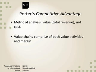Norwegian Institute
of International
Affairs
Norsk
Utenrikspolitisk
Institutt
Porter’s Competitive Advantage
• Metric of analysis: value (total revenue), not
cost.
• Value chains comprise of both value activities
and margin
 
