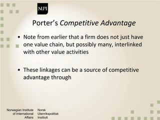 Norwegian Institute
of International
Affairs
Norsk
Utenrikspolitisk
Institutt
Porter’s Competitive Advantage
• Note from earlier that a firm does not just have
one value chain, but possibly many, interlinked
with other value activities
• These linkages can be a source of competitive
advantage through
 