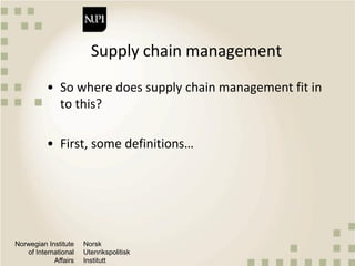 Norwegian Institute
of International
Affairs
Norsk
Utenrikspolitisk
Institutt
Supply chain management
• So where does supply chain management fit in
to this?
• First, some definitions…
 
