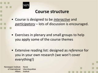 Norwegian Institute
of International
Affairs
Norsk
Utenrikspolitisk
Institutt
Course structure
• Course is designed to be interactive and
participatory – lots of discussion is encouraged.
• Exercises in plenary and small groups to help
you apply some of the course themes
• Extensive reading list: designed as reference for
you in your own research (we won’t cover
everything!)
 