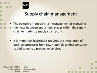 Norwegian Institute
of International
Affairs
Norsk
Utenrikspolitisk
Institutt
Supply chain management
• The objective in supply chain management is managing
the flows between and among stages within the supply
chain to maximize supply chain profit.
• It is more than logistics! It requires the integration of
business processes from raw materials to final consumer
to add value to a product or service.
 