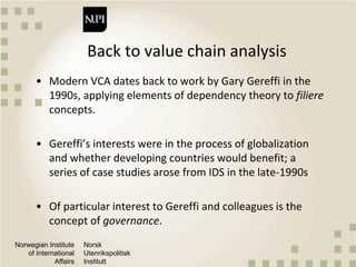 Norwegian Institute
of International
Affairs
Norsk
Utenrikspolitisk
Institutt
Back to value chain analysis
• Modern VCA dates back to work by Gary Gereffi in the
1990s, applying elements of dependency theory to filiere
concepts.
• Gereffi’s interests were in the process of globalization
and whether developing countries would benefit; a
series of case studies arose from IDS in the late-1990s
• Of particular interest to Gereffi and colleagues is the
concept of governance.
 