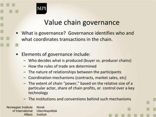 Norwegian Institute
of International
Affairs
Norsk
Utenrikspolitisk
Institutt
Value chain governance
• What is governance? Governance identifies who and
what coordinates transactions in the chain.
• Elements of governance include:
– Who decides what is produced (buyer vs. producer chains)
– How the rules of trade are determined
– The nature of relationships between the participants
– Coordination mechanisms (contracts, market sales, etc)
– The extent of chain “power,” based on the relative size of a
particular actor, share of chain profits, or control over a key
technology
– The institutions and conventions behind such mechanisms
 