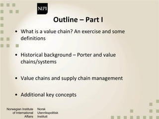 Norwegian Institute
of International
Affairs
Norsk
Utenrikspolitisk
Institutt
Outline – Part I
• What is a value chain? An exercise and some
definitions
• Historical background – Porter and value
chains/systems
• Value chains and supply chain management
• Additional key concepts
 