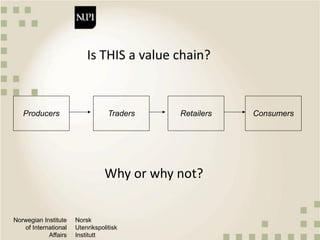 Norwegian Institute
of International
Affairs
Norsk
Utenrikspolitisk
Institutt
Is THIS a value chain?
Producers Traders Retailers Consumers
Why or why not?
 