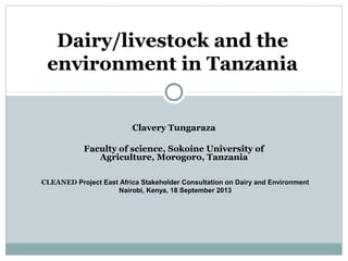 Clavery Tungaraza
Faculty of science, Sokoine University of
Agriculture, Morogoro, Tanzania
Dairy/livestock and the
environment in Tanzania
CLEANED Project East Africa Stakeholder Consultation on Dairy and Environment
Nairobi, Kenya, 18 September 2013
 