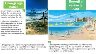 Energji e
valëve te
detit
Energji nga
batica
•Oqeani absorbon energjinë
diellore, dhe nga ajo mund të
përftohet energji termike dhe
mekanike nga baticat dhe valët.
• Edhe pse rrjedhja e baticës në
dallim nga disa burime të tjera
hidroenergjetike nuk është
konstante, është shumë e
parashikueshme dhe për këtë
arsye mund të kompensojë për
periudhat kur rryma e valës është
e ulët.
• Energjia nga valët prodhohet kur gjeneratoret e elektricitetit
vendosen në sipërfaqe të oqeanit.Përdoret shpesh në impiantet e
kripëzimit, në impiantet e fuqisë dhe ne pompat e ujit.
• Sasia e prodhuar e energjisë përcaktohet nga lartësia e valës,
shpejtësia dhe gjatësia e saj, dhe nga densiteti i ujit. Në ditet e
sotme ekzistojnë vetëm pak impiante eksperimentale të gjenerimit
te energjisë me anë të këtyre valëve.
 