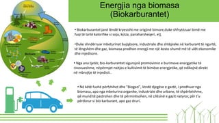 Energjia nga biomasa
(Biokarburantet)
• Biokarburantet janë lëndë kryesisht me origjinë bimore,duke shfrytëzuar bimë me
fuqi të lartë kalorifike si soja, kolza, panxharsheqeri, etj.
•Duke shndërruar mbeturinat bujqësore, industriale dhe shtëpiake në karburant të ngurtë,
të lëngshëm dhe gaz, biomasa prodhon energji me një kosto shumë më të ulët ekonomike
dhe mjedisore.
• Nga ana tjetër, bio-karburantet sigurojnë promovimin e burimeve energjetike të
rinovueshme, nëpërmjet nxitjes e kultivimit të bimëve energjetike, që ndikojnë direkt
në mbrojtje të mjedisit .
• Në këtë fushë përfshihet dhe "Biogazi", lëndë djegëse e gaztë, i prodhuar nga
biomasa, apo nga mbeturina organike, industriale dhe urbane, të shpërbëshme,
që mund të pastrohen dhe të përmirësohen, në cilësinë e gazit natyror, për t'u
përdorur si bio-karburant, apo gaz druri.
 