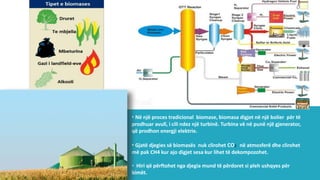 • Në një proces tradicional biomase, biomasa digjet në një bolier për të
prodhuar avull, i cili ndez një turbinë. Turbina vë në punë një gjenerator,
që prodhon energji elektrie.
• Gjatë djegies së biomasës nuk clirohet CO2 në atmosferë dhe clirohet
më pak CH4 kur ajo digjet sesa kur lihet të dekompozohet.
• Hiri që përftohet nga djegia mund të përdoret si pleh ushqyes për
bimët.
 